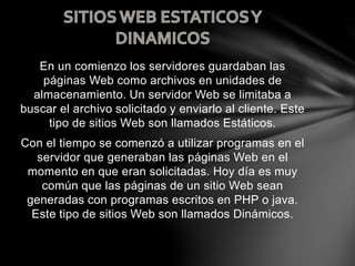 En un comienzo los servidores guardaban las
páginas Web como archivos en unidades de
almacenamiento. Un servidor Web se limitaba a
buscar el archivo solicitado y enviarlo al cliente. Este
tipo de sitios Web son llamados Estáticos.
Con el tiempo se comenzó a utilizar programas en el
servidor que generaban las páginas Web en el
momento en que eran solicitadas. Hoy día es muy
común que las páginas de un sitio Web sean
generadas con programas escritos en PHP o java.
Este tipo de sitios Web son llamados Dinámicos.
 