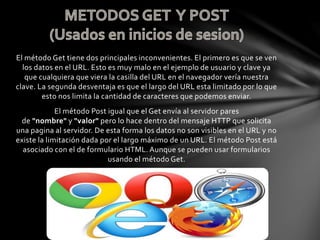 El método Get tiene dos principales inconvenientes. El primero es que se ven
los datos en el URL. Esto es muy malo en el ejemplo de usuario y clave ya
que cualquiera que viera la casilla del URL en el navegador vería nuestra
clave. La segunda desventaja es que el largo del URL esta limitado por lo que
esto nos limita la cantidad de caracteres que podemos enviar.
El método Post igual que el Get envía al servidor pares
de "nombre" y "valor" pero lo hace dentro del mensaje HTTP que solicita
una pagina al servidor. De esta forma los datos no son visibles en el URL y no
existe la limitación dada por el largo máximo de un URL. El método Post está
asociado con el de formulario HTML. Aunque se pueden usar formularios
usando el método Get.
 