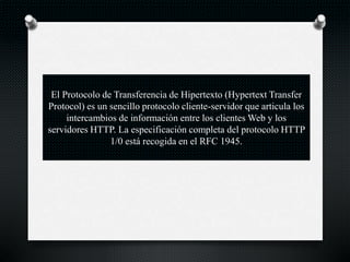 El Protocolo de Transferencia de Hipertexto (Hypertext Transfer
Protocol) es un sencillo protocolo cliente-servidor que articula los
intercambios de información entre los clientes Web y los
servidores HTTP. La especificación completa del protocolo HTTP
1/0 está recogida en el RFC 1945.
 