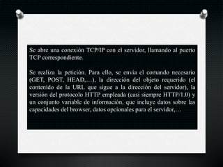 Se abre una conexión TCP/IP con el servidor, llamando al puerto
TCP correspondiente.
Se realiza la petición. Para ello, se envía el comando necesario
(GET, POST, HEAD,…), la dirección del objeto requerido (el
contenido de la URL que sigue a la dirección del servidor), la
versión del protocolo HTTP empleada (casi siempre HTTP/1.0) y
un conjunto variable de información, que incluye datos sobre las
capacidades del browser, datos opcionales para el servidor,…
 