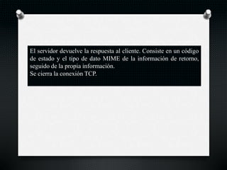 El servidor devuelve la respuesta al cliente. Consiste en un código
de estado y el tipo de dato MIME de la información de retorno,
seguido de la propia información.
Se cierra la conexión TCP.
 