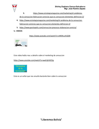 Shirley Dayhana Gareca Salvatierra
Mgr. José Ramiro Zapata
“Liberemos Bolivia”
3. https://www.estrategiamagazine.com/marketing/el-problema-
de-la-servuccion-fabricacion-servicios-que-es-servuccion-elementos-definicion-2/
4. https://www.estrategiamagazine.com/marketing/el-problema-de-la-servuccion-
fabricacion-servicios-que-es-servuccion-elementos-definicion-2/
5. https://www.gestiopolis.com/servuccion-procesos-elaboracion-servicio/
5.- VIDEOS
https://www.youtube.com/watch?v=oM5Rsu41QD8
Este video habla mas a detalle sobre el marketing de servuccion
https://www.youtube.com/watch?v=wwCdjJhDZ5g
Este es un señor que nos enseña bastante bien sobre la servuccion
 