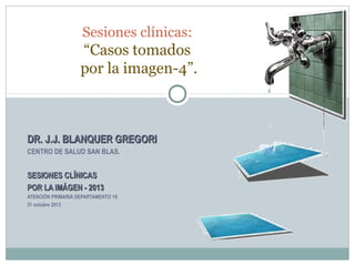 Sesiones clínicas:

“Casos tomados
por la imagen-4”.

DR. J.J. BLANQUER GREGORI
CENTRO DE SALUD SAN BLAS.

SESIONES CLÍNICAS
POR LA IMÁGEN - 2013
ATENCIÓN PRIMARIA DEPARTAMENTO 19.
31 octubre 2013

 