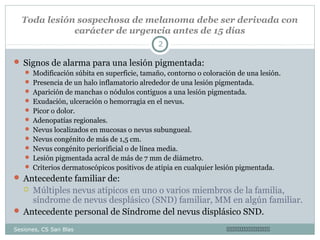 Toda lesión sospechosa de melanoma debe ser derivada con
carácter de urgencia antes de 15 días
2

 Signos de alarma para una lesión pigmentada:
 Modificación súbita en superficie, tamaño, contorno o coloración de una lesión.
 Presencia de un halo inflamatorio alrededor de una lesión pigmentada.
 Aparición de manchas o nódulos contiguos a una lesión pigmentada.
 Exudación, ulceración o hemorragia en el nevus.
 Picor o dolor.
 Adenopatías regionales.
 Nevus localizados en mucosas o nevus subungueal.
 Nevus congénito de más de 1,5 cm.
 Nevus congénito periorificial o de línea media.
 Lesión pigmentada acral de más de 7 mm de diámetro.
 Criterios dermatoscópicos positivos de atipia en cualquier lesión pigmentada.

 Antecedente familiar de:

Múltiples nevus atípicos en uno o varios miembros de la familia,
síndrome de nevus desplásico (SND) familiar, MM en algún familiar.
 Antecedente personal de Síndrome del nevus displásico SND.


Sesiones, CS San Blas



 