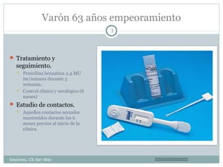 Varón 63 años empeoramiento
3

 Tratamiento y

seguimiento.




Penicilina benzatina 2,4 MU
im/semana durante 3
semanas.
Control clínico y serológico (6
meses)

 Estudio de contactos.


Aquellos contactos sexuales
mantenidos durante los 6
meses previos al inicio de la
clínica.

Sesiones, CS San Blas



 