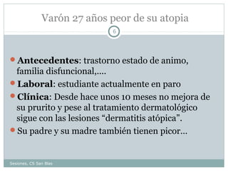 Varón 27 años peor de su atopia
6

Antecedentes: trastorno estado de animo,

familia disfuncional,....
Laboral: estudiante actualmente en paro
Clínica: Desde hace unos 10 meses no mejora de
su prurito y pese al tratamiento dermatológico
sigue con las lesiones “dermatitis atópica”.
Su padre y su madre también tienen picor…

Sesiones, CS San Blas

 