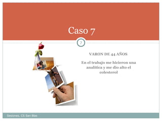 Caso 7
7
VARON DE 44 AÑOS
En el trabajo me hicieron una
analítica y me dio alto el
colesterol

Sesiones, CS San Blas

 