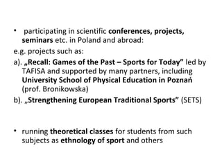 • participating in scientific conferences, projects,
seminars etc. in Poland and abroad:
e.g. projects such as:
a). „Recall: Games of the Past – Sports for Today” led by
TAFISA and supported by many partners, including
University School of Physical Education in Poznań
(prof. Bronikowska)
b). „Strengthening European Traditional Sports” (SETS)
• running theoretical classes for students from such
subjects as ethnology of sport and others
 