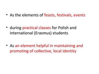 • As the elements of feasts, festivals, events
• during practical classes for Polish and
international (Erasmus) students
• As an element helpful in maintaining and
promoting of collective, local identity
 