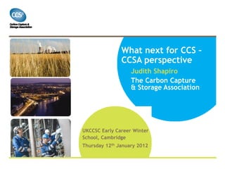 What next for CCS –
               CCSA perspective
                   Judith Shapiro
                   The Carbon Capture
                   & Storage Association




UKCCSC Early Career Winter
School, Cambridge
Thursday 12th January 2012
 