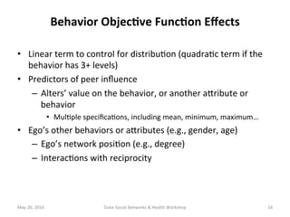 •  Linear	term	to	control	for	distribu+on	(quadra+c	term	if	the	
behavior	has	3+	levels)	
•  Predictors	of	peer	inﬂuence		
–  Alters’	value	on	the	behavior,	or	another	adribute	or	
behavior	
•  Mul+ple	speciﬁca+ons,	including	mean,	minimum,	maximum…	
•  Ego’s	other	behaviors	or	adributes	(e.g.,	gender,	age)	
–  Ego’s	network	posi+on	(e.g.,	degree)	
–  Interac+ons	with	reciprocity	
May	20,	2016	 Duke	Social	Networks	&	Health	Workshop	 16	
Behavior	Objec?ve	Func?on	Eﬀects	
 