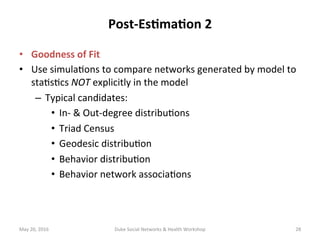 Post-Es?ma?on	2	
•  Goodness	of	Fit	
•  Use	simula+ons	to	compare	networks	generated	by	model	to	
sta+s+cs	NOT	explicitly	in	the	model	
–  Typical	candidates:	
•  In-	&	Out-degree	distribu+ons	
•  Triad	Census	
•  Geodesic	distribu+on	
•  Behavior	distribu+on	
•  Behavior	network	associa+ons	
May	20,	2016	 Duke	Social	Networks	&	Health	Workshop	 28	
 