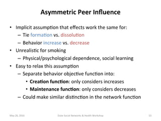Asymmetric	Peer	Inﬂuence	
•  Implicit	assump+on	that	eﬀects	work	the	same	for:	
–  Tie	forma+on	vs.	dissolu+on	
–  Behavior	increase	vs.	decrease	
•  Unrealis+c	for	smoking		
–  Physical/psychological	dependence,	social	learning	
•  Easy	to	relax	this	assump+on	
–  Separate	behavior	objec+ve	func+on	into:	
•  Crea?on	func?on:	only	considers	increases	
•  Maintenance	func?on:	only	considers	decreases	
–  Could	make	similar	dis+nc+on	in	the	network	func+on	
May	20,	2016	 Duke	Social	Networks	&	Health	Workshop	 53	
 
