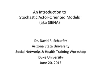 An	Introduc+on	to		
Stochas+c	Actor-Oriented	Models	
(aka	SIENA)	
Dr.	David	R.	Schaefer	
Arizona	State	University	
Social	Networks	&	Health	Training	Workshop	
Duke	University	
June	20,	2016	
	
 