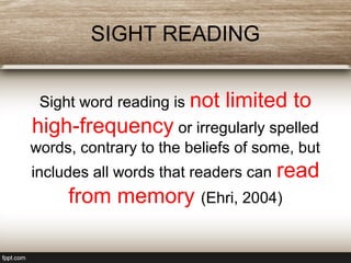 SIGHT READING
Sight word reading is not limited to
high-frequency or irregularly spelled
words, contrary to the beliefs of some, but
includes all words that readers can read
from memory (Ehri, 2004)
 