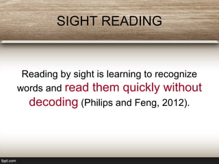 SIGHT READING
Reading by sight is learning to recognize
words and read them quickly without
decoding (Philips and Feng, 2012).
 