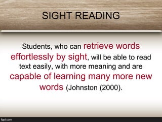 SIGHT READING
Students, who can retrieve words
effortlessly by sight, will be able to read
text easily, with more meaning and are
capable of learning many more new
words (Johnston (2000).
 