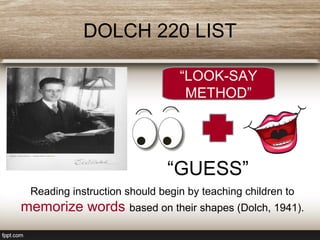 DOLCH 220 LIST
“LOOK-SAY
METHOD”
“GUESS”
Reading instruction should begin by teaching children to
memorize words based on their shapes (Dolch, 1941).
 
