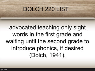 DOLCH 220 LIST
advocated teaching only sight
words in the first grade and
waiting until the second grade to
introduce phonics, if desired
(Dolch, 1941).
 