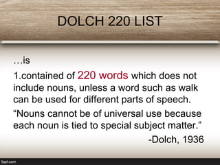 DOLCH 220 LIST
…is
1.contained of 220 words which does not
include nouns, unless a word such as walk
can be used for different parts of speech.
“Nouns cannot be of universal use because
each noun is tied to special subject matter.”
-Dolch, 1936
 