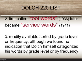 DOLCH 220 LIST
2. first called “tool words” (1936) later
became “service words” (1941)
3. readily available sorted by grade level
or frequency, although we found no
indication that Dolch himself categorized
his words by grade level or by frequency
 