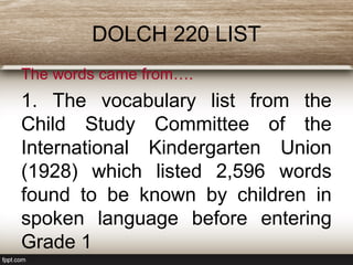 DOLCH 220 LIST
The words came from….
1. The vocabulary list from the
Child Study Committee of the
International Kindergarten Union
(1928) which listed 2,596 words
found to be known by children in
spoken language before entering
Grade 1
 