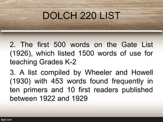 DOLCH 220 LIST
2. The first 500 words on the Gate List
(1926), which listed 1500 words of use for
teaching Grades K-2
3. A list compiled by Wheeler and Howell
(1930) with 453 words found frequently in
ten primers and 10 first readers published
between 1922 and 1929
 