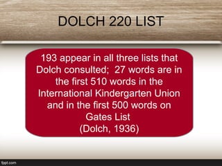 DOLCH 220 LIST
193 appear in all three lists that
Dolch consulted; 27 words are in
the first 510 words in the
International Kindergarten Union
and in the first 500 words on
Gates List
(Dolch, 1936)
 