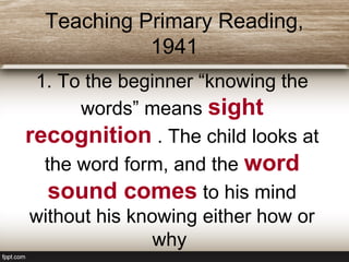 Teaching Primary Reading,
1941
1. To the beginner “knowing the
words” means sight
recognition . The child looks at
the word form, and the word
sound comes to his mind
without his knowing either how or
why
 