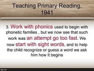Teaching Primary Reading,
1941
3. Work with phonics used to begin with
phonetic families , but we now see that such
work was an attempt go too fast. We
now start with sight words, and to help
the child recognize or guess a word we ask
him how it begins
 