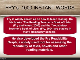 FRY’s 1000 INSTANT WORDS
Fry is widely known as on how to teach reading. On
his books “The Reading Teacher’s Book of Lists
(Fry and Kress, 2006) and the “Vocabulary
Teacher’s Book of Lists (Fry, 2004) are staples in
many elementary schools.
He also developed the Fry Readability
Graph, a widely used tool for assessing the
readability of texts, novels and other
reading materials.
 