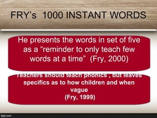 FRY’s 1000 INSTANT WORDS
He presents the words in set of five
as a “reminder to only teach few
words at a time” (Fry, 2000)
Teachers should teach phonics , but leaves
specifics as to how children and when
vague
(Fry, 1999)
 