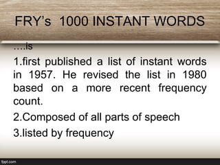 FRY’s 1000 INSTANT WORDS
….is
1.first published a list of instant words
in 1957. He revised the list in 1980
based on a more recent frequency
count.
2.Composed of all parts of speech
3.listed by frequency
 