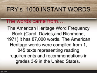 FRY’s 1000 INSTANT WORDS
The words came from….
The American Heritage Word Frequency
Book (Carol, Davies,and Richmond,
1971) it has 87,000 words. The American
Heritage words were compiled from 1,
045 texts representing reading
requirements and recommendations in
grades 3-9 in the United States.
 