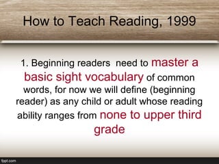 How to Teach Reading, 1999
1. Beginning readers need to master a
basic sight vocabulary of common
words, for now we will define (beginning
reader) as any child or adult whose reading
ability ranges from none to upper third
grade
 