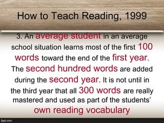 How to Teach Reading, 1999
3. An average student in an average
school situation learns most of the first 100
words toward the end of the first year.
The second hundred words are added
during the second year. It is not until in
the third year that all 300 words are really
mastered and used as part of the students’
own reading vocabulary
 