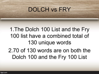 DOLCH vs FRY
1.The Dolch 100 List and the Fry
100 list have a combined total of
130 unique words
2.70 of 130 words are on both the
Dolch 100 and the Fry 100 List
 