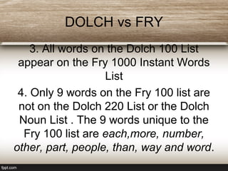 DOLCH vs FRY
3. All words on the Dolch 100 List
appear on the Fry 1000 Instant Words
List
4. Only 9 words on the Fry 100 list are
not on the Dolch 220 List or the Dolch
Noun List . The 9 words unique to the
Fry 100 list are each,more, number,
other, part, people, than, way and word.
 