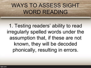 WAYS TO ASSESS SIGHT
WORD READING
1. Testing readers’ ability to read
irregularly spelled words under the
assumption that, if these are not
known, they will be decoded
phonically, resulting in errors.
 