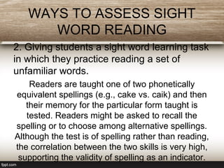 WAYS TO ASSESS SIGHT
WORD READING
2. Giving students a sight word learning task
in which they practice reading a set of
unfamiliar words.
Readers are taught one of two phonetically
equivalent spellings (e.g., cake vs. caik) and then
their memory for the particular form taught is
tested. Readers might be asked to recall the
spelling or to choose among alternative spellings.
Although the test is of spelling rather than reading,
the correlation between the two skills is very high,
supporting the validity of spelling as an indicator.
 