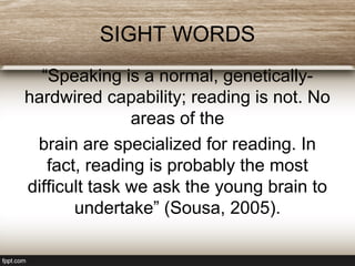 SIGHT WORDS
“Speaking is a normal, genetically-
hardwired capability; reading is not. No
areas of the
brain are specialized for reading. In
fact, reading is probably the most
difficult task we ask the young brain to
undertake” (Sousa, 2005).
 