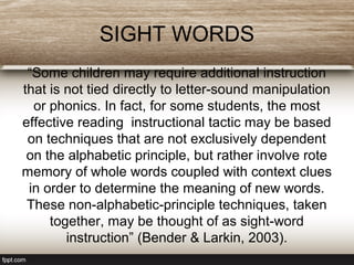SIGHT WORDS
“Some children may require additional instruction
that is not tied directly to letter-sound manipulation
or phonics. In fact, for some students, the most
effective reading instructional tactic may be based
on techniques that are not exclusively dependent
on the alphabetic principle, but rather involve rote
memory of whole words coupled with context clues
in order to determine the meaning of new words.
These non-alphabetic-principle techniques, taken
together, may be thought of as sight-word
instruction” (Bender & Larkin, 2003).
 
