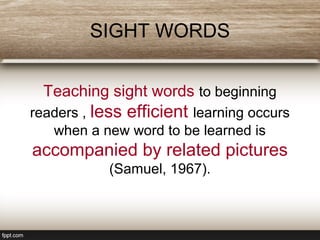 SIGHT WORDS
Teaching sight words to beginning
readers , less efficient learning occurs
when a new word to be learned is
accompanied by related pictures
(Samuel, 1967).
 