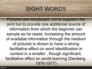 SIGHT WORDS
Pictures are introduced, not to supplant the
print but to provide one additional source of
information from which the beginner can
sample as he reads. Increasing the amount
of available information through the medium
of pictures is shown to have a strong
facilitative effect on word identification in
context in a smaller , though significant,
facilitative effect on world learning (Denberg,
1976-1977)
 