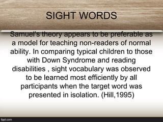 SIGHT WORDS
Samuel’s theory appears to be preferable as
a model for teaching non-readers of normal
ability. In comparing typical children to those
with Down Syndrome and reading
disabilities , sight vocabulary was observed
to be learned most efficiently by all
participants when the target word was
presented in isolation. (Hill,1995)
 