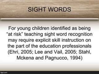 SIGHT WORDS
For young children identified as being
“at risk” teaching sight word recognition
may require explicit skill instruction on
the part of the education professionals
(Ehri, 2005; Lee and Vail, 2005; Stahl,
Mckena and Pagnucco, 1994)
 