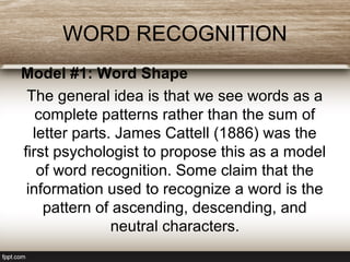 WORD RECOGNITION
Model #1: Word Shape
The general idea is that we see words as a
complete patterns rather than the sum of
letter parts. James Cattell (1886) was the
first psychologist to propose this as a model
of word recognition. Some claim that the
information used to recognize a word is the
pattern of ascending, descending, and
neutral characters.
 