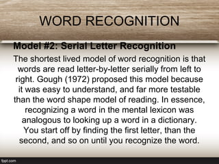 WORD RECOGNITION
Model #2: Serial Letter Recognition
The shortest lived model of word recognition is that
words are read letter-by-letter serially from left to
right. Gough (1972) proposed this model because
it was easy to understand, and far more testable
than the word shape model of reading. In essence,
recognizing a word in the mental lexicon was
analogous to looking up a word in a dictionary.
You start off by finding the first letter, than the
second, and so on until you recognize the word.
 