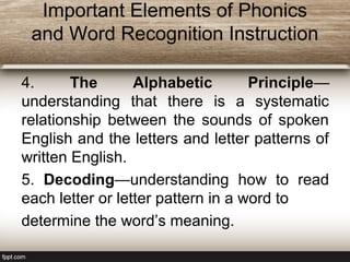 Important Elements of Phonics
and Word Recognition Instruction
4. The Alphabetic Principle—
understanding that there is a systematic
relationship between the sounds of spoken
English and the letters and letter patterns of
written English.
5. Decoding—understanding how to read
each letter or letter pattern in a word to
determine the word’s meaning.
 