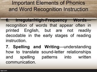 Important Elements of Phonics
and Word Recognition Instruction
6. Irregular/High-Frequency Words—
recognition of words that appear often in
printed English, but are not readily
decodable in the early stages of reading
instruction.
7. Spelling and Writing—understanding
how to translate sound-letter relationships
and spelling patterns into written
communication.
 
